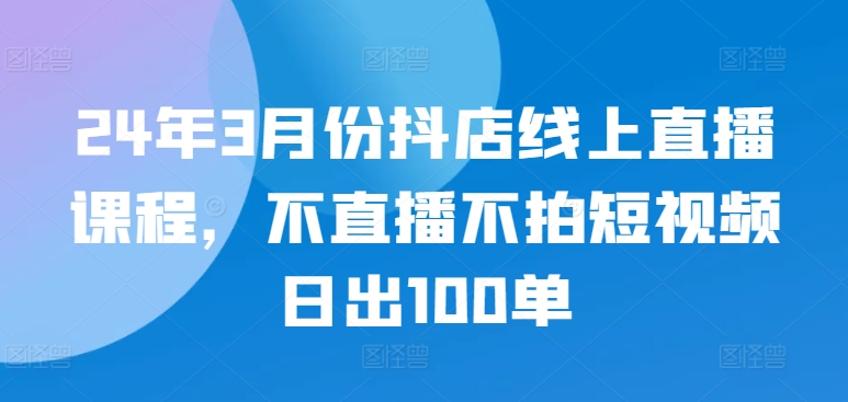 24年3月份抖店线上直播课程，不直播不拍短视频日出100单-柚子网创