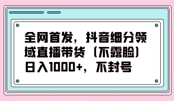 全网首发，抖音细分领域直播带货（不露脸）项目，日入1000+，不封号-柚子网创