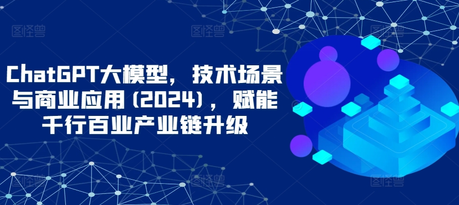 ChatGPT大模型，技术场景与商业应用(2024)，赋能千行百业产业链升级-柚子网创