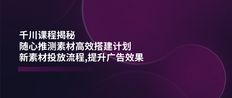 （14317期）千川课程揭秘：随心推测素材高效搭建计划,新素材投放流程,提升广告效果-柚子网创